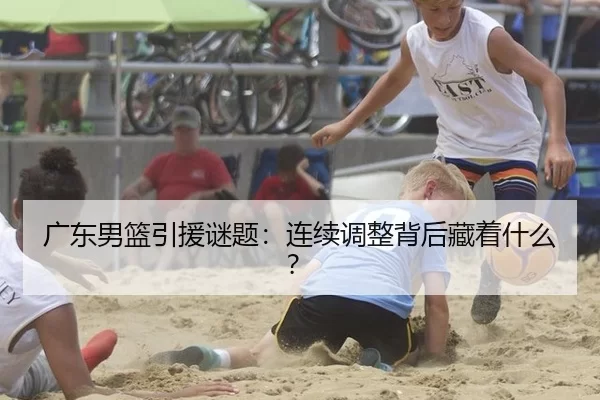 广东男篮引援谜题：连续调整背后藏着什么？